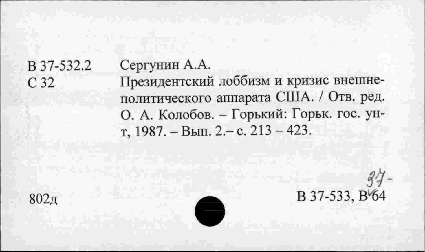 ﻿В 37-532.2
С 32
Сергунин А.А.
Президентский лоббизм и кризис внешнеполитического аппарата США. / Отв. ред. О. А. Колобов. - Горький: Горьк. гос. ун-т, 1987. -Вып. 2.-с. 213-423.
802д
В 37-533, В^4